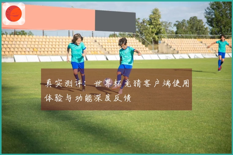 真实测评:世界杯竞猜客户端使用体验与功能深度反馈