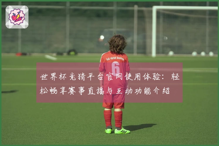 世界杯竞猜平台官网使用体验:轻松畅享赛事直播与互动功能介绍
