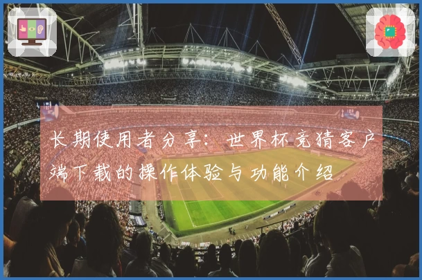 长期使用者分享:世界杯竞猜客户端下载的操作体验与功能介绍