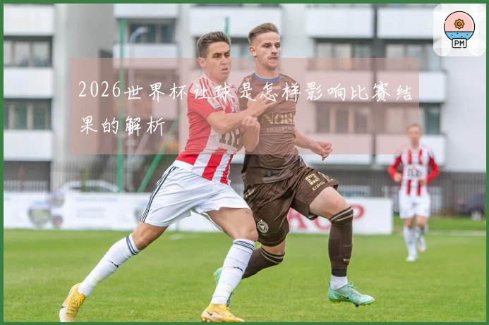 2026世界杯让球是怎样影响比赛结果的解析